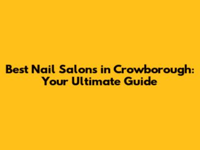 Best Nail Salons in Crowborough: Your Ultimate Guide