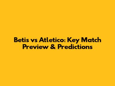 Betis vs Atletico: Key Match Preview & Predictions