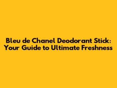 Bleu de Chanel Deodorant Stick: Your Guide to Ultimate Freshness