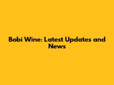 Bobi Wine: Latest Updates and News