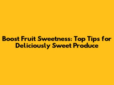 Boost Fruit Sweetness: Top Tips for Deliciously Sweet Produce