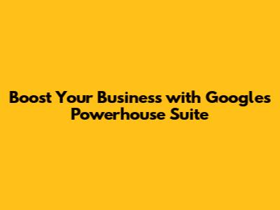 Boost Your Business with Google's Powerhouse Suite