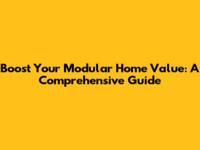 Boost Your Modular Home Value: A Comprehensive Guide