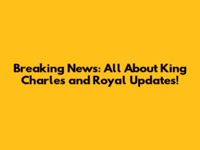 Breaking News: All About King Charles and Royal Updates!