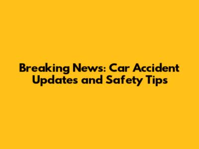 Breaking News: Car Accident Updates and Safety Tips