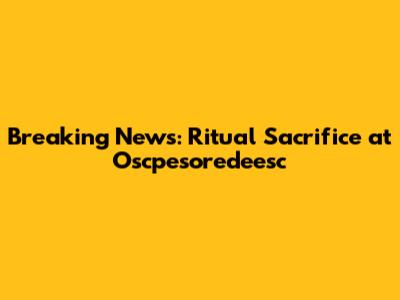 Breaking News: Ritual Sacrifice at Oscpesoredeesc