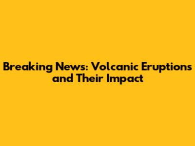 Breaking News: Volcanic Eruptions and Their Impact