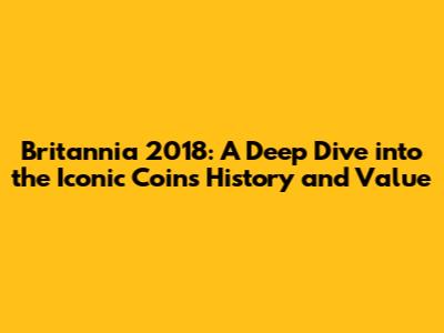 Britannia 2018: A Deep Dive into the Iconic Coin's History and Value