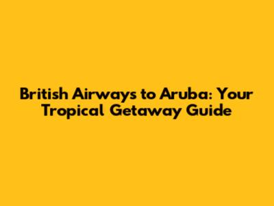 British Airways to Aruba: Your Tropical Getaway Guide