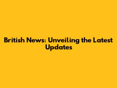British News: Unveiling the Latest Updates