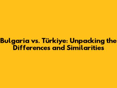 Bulgaria vs. Türkiye: Unpacking the Differences and Similarities