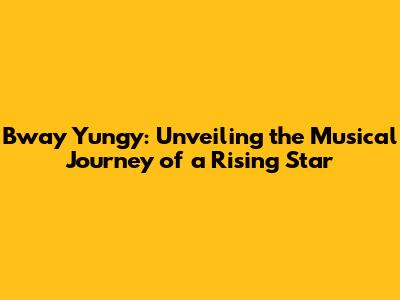 Bway Yungy: Unveiling the Musical Journey of a Rising Star