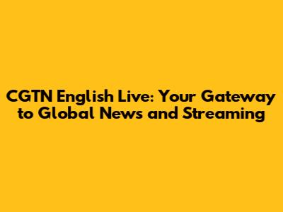 CGTN English Live: Your Gateway to Global News and Streaming