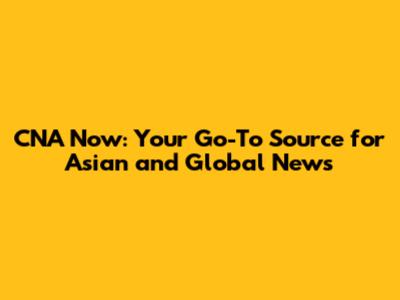 CNA Now: Your Go-To Source for Asian and Global News