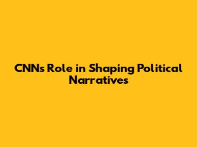 CNN's Role in Shaping Political Narratives