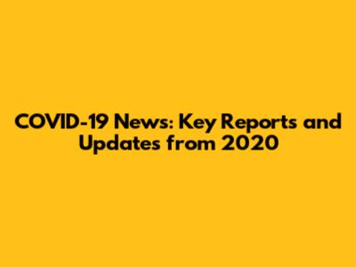 COVID-19 News: Key Reports and Updates from 2020