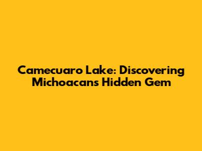 Camecuaro Lake: Discovering Michoacan's Hidden Gem