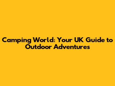 Camping World: Your UK Guide to Outdoor Adventures