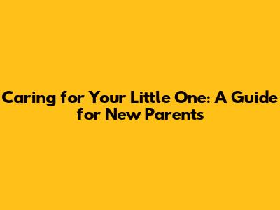 Caring for Your Little One: A Guide for New Parents