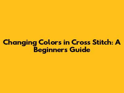 Changing Colors in Cross Stitch: A Beginner's Guide
