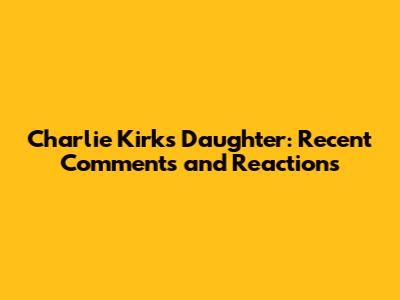 Charlie Kirk's Daughter: Recent Comments and Reactions