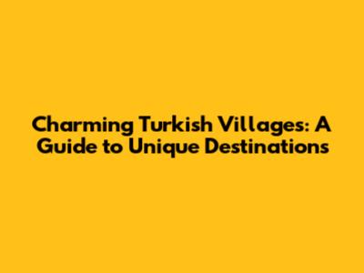 Charming Turkish Villages: A Guide to Unique Destinations
