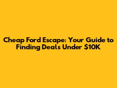 Cheap Ford Escape: Your Guide to Finding Deals Under $10K