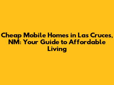 Cheap Mobile Homes in Las Cruces, NM: Your Guide to Affordable Living