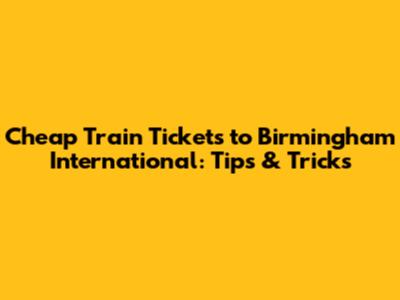Cheap Train Tickets to Birmingham International: Tips & Tricks