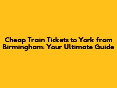 Cheap Train Tickets to York from Birmingham: Your Ultimate Guide