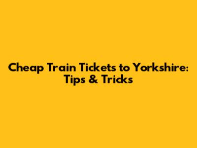 Cheap Train Tickets to Yorkshire: Tips & Tricks