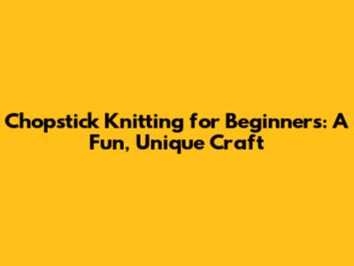 Chopstick Knitting for Beginners: A Fun, Unique Craft