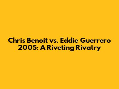 Chris Benoit vs. Eddie Guerrero 2005: A Riveting Rivalry