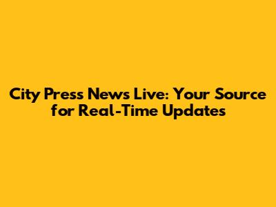 City Press News Live: Your Source for Real-Time Updates