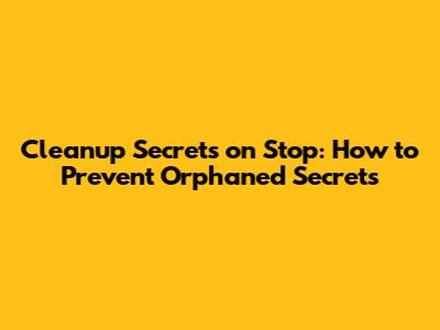 Cleanup Secrets on Stop: How to Prevent Orphaned Secrets
