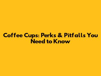 Coffee Cups: Perks & Pitfalls You Need to Know