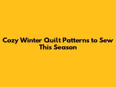 Cozy Winter Quilt Patterns to Sew This Season