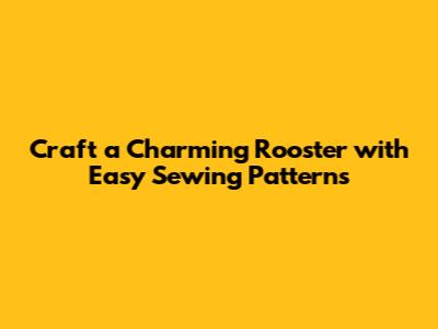 Craft a Charming Rooster with Easy Sewing Patterns