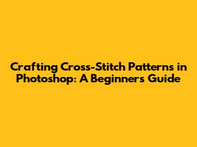 Crafting Cross-Stitch Patterns in Photoshop: A Beginner's Guide