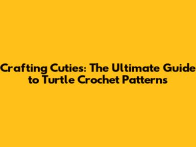 Crafting Cuties: The Ultimate Guide to Turtle Crochet Patterns