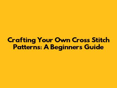 Crafting Your Own Cross Stitch Patterns: A Beginner's Guide