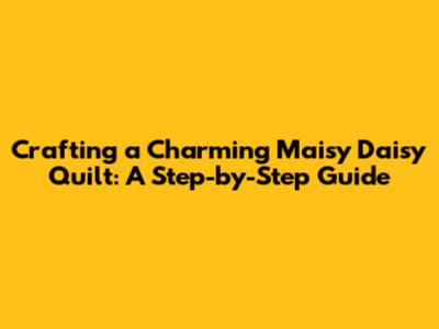 Crafting a Charming Maisy Daisy Quilt: A Step-by-Step Guide