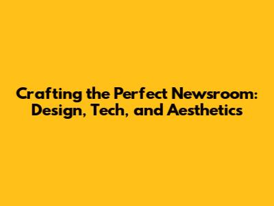 Crafting the Perfect Newsroom: Design, Tech, and Aesthetics