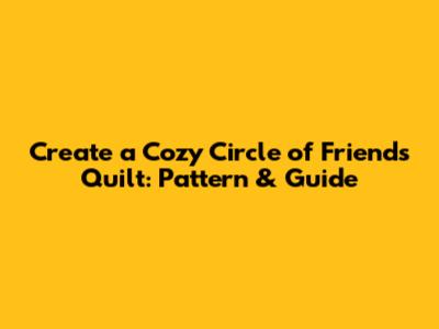 Create a Cozy Circle of Friends Quilt: Pattern & Guide