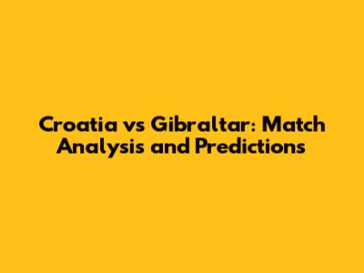 Croatia vs Gibraltar: Match Analysis and Predictions