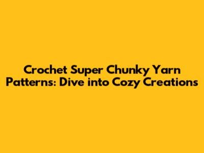 Crochet Super Chunky Yarn Patterns: Dive into Cozy Creations