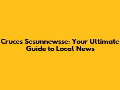 Cruces Sesunnewsse: Your Ultimate Guide to Local News
