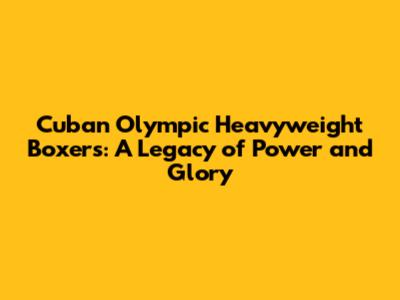 Cuban Olympic Heavyweight Boxers: A Legacy of Power and Glory
