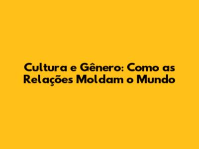 Cultura e Gênero: Como as Relações Moldam o Mundo