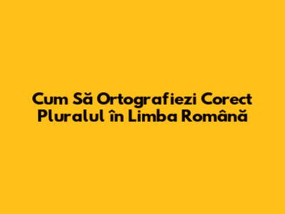 Cum Să Ortografiezi Corect Pluralul în Limba Română